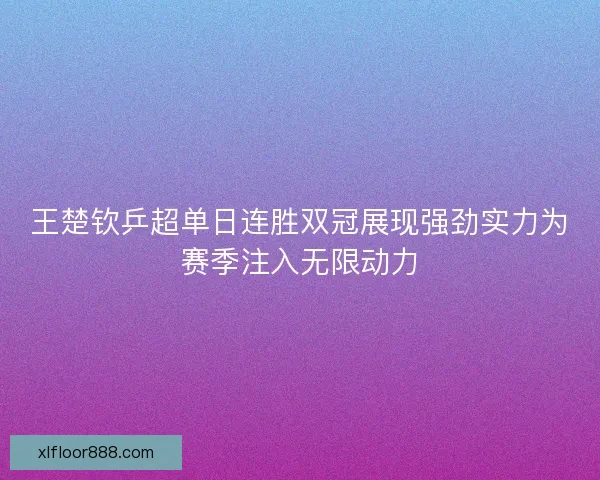 王楚钦乒超单日连胜双冠展现强劲实力为赛季注入无限动力