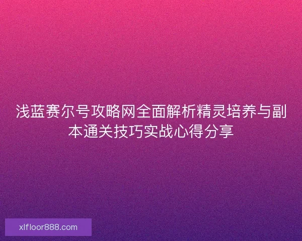 浅蓝赛尔号攻略网全面解析精灵培养与副本通关技巧实战心得分享