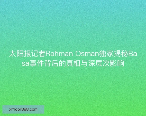 太阳报记者Rahman Osman独家揭秘Basa事件背后的真相与深层次影响