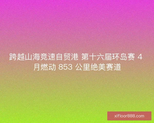 跨越山海竞速自贸港 第十六届环岛赛 4 月燃动 853 公里绝美赛道