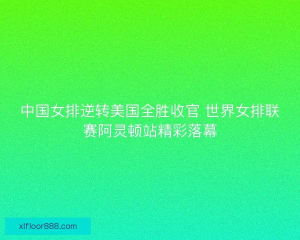 中国女排逆转美国全胜收官 世界女排联赛阿灵顿站精彩落幕