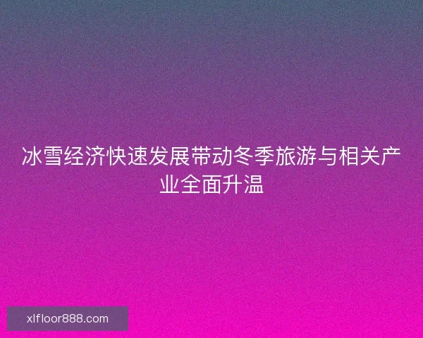 冰雪经济快速发展带动冬季旅游与相关产业全面升温