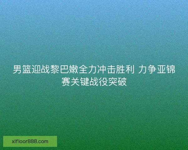 男篮迎战黎巴嫩全力冲击胜利 力争亚锦赛关键战役突破