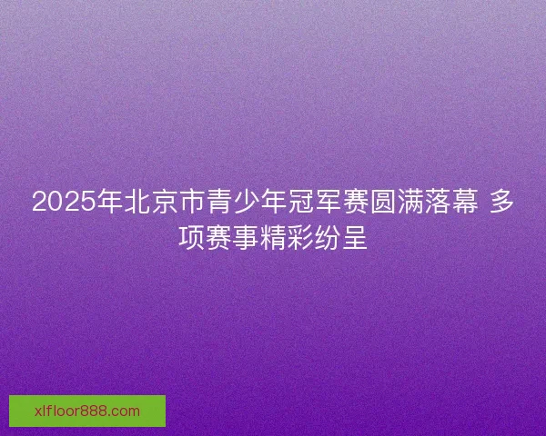 2025年北京市青少年冠军赛圆满落幕 多项赛事精彩纷呈