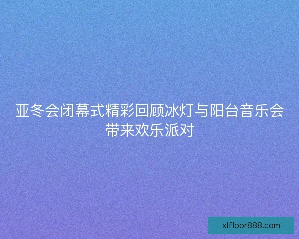 亚冬会闭幕式精彩回顾冰灯与阳台音乐会带来欢乐派对