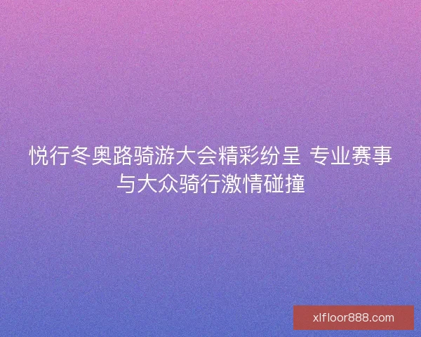 悦行冬奥路骑游大会精彩纷呈 专业赛事与大众骑行激情碰撞