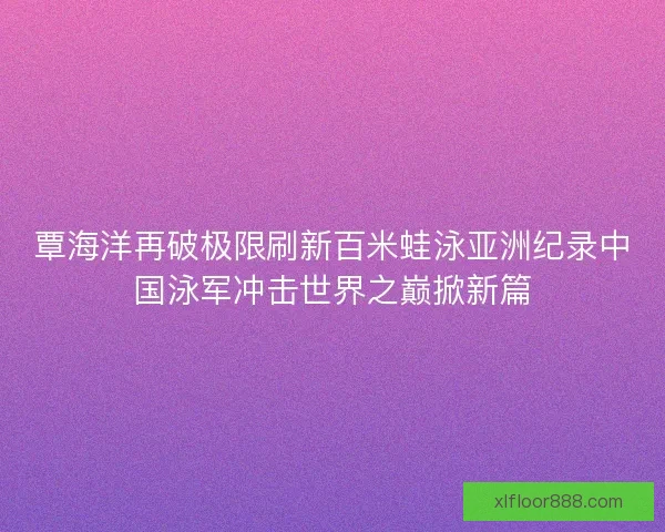 覃海洋再破极限刷新百米蛙泳亚洲纪录中国泳军冲击世界之巅掀新篇