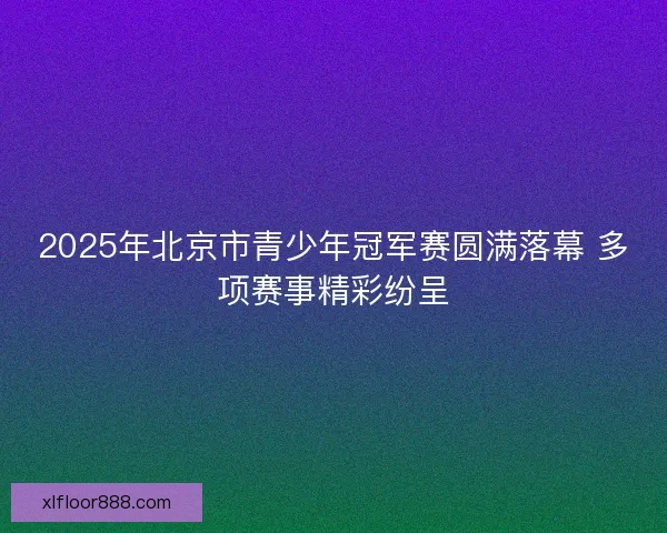 2025年北京市青少年冠军赛圆满落幕 多项赛事精彩纷呈