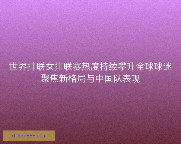 世界排联女排联赛热度持续攀升全球球迷聚焦新格局与中国队表现