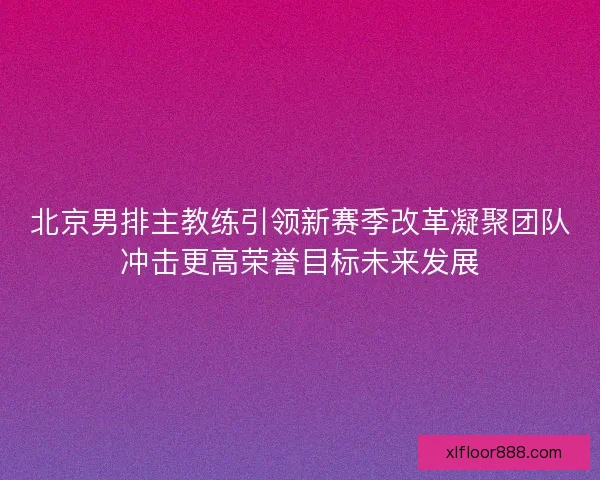 北京男排主教练引领新赛季改革凝聚团队冲击更高荣誉目标未来发展
