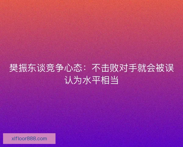 樊振东谈竞争心态：不击败对手就会被误认为水平相当