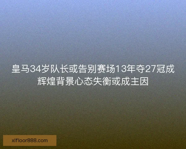 皇马34岁队长或告别赛场13年夺27冠成辉煌背景心态失衡或成主因