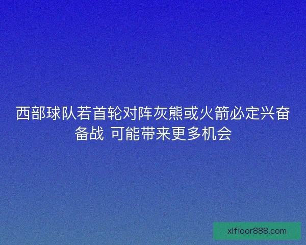 西部球队若首轮对阵灰熊或火箭必定兴奋备战 可能带来更多机会