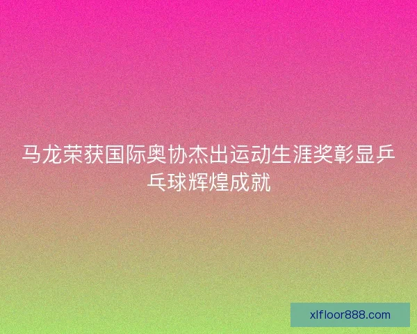 马龙荣获国际奥协杰出运动生涯奖彰显乒乓球辉煌成就