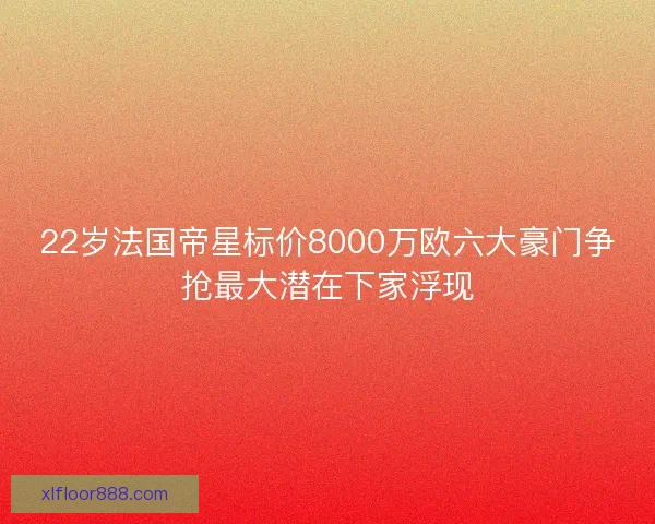 22岁法国帝星标价8000万欧六大豪门争抢最大潜在下家浮现