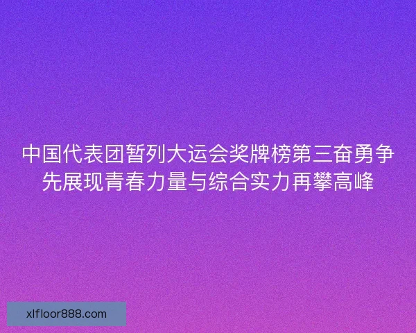 中国代表团暂列大运会奖牌榜第三奋勇争先展现青春力量与综合实力再攀高峰