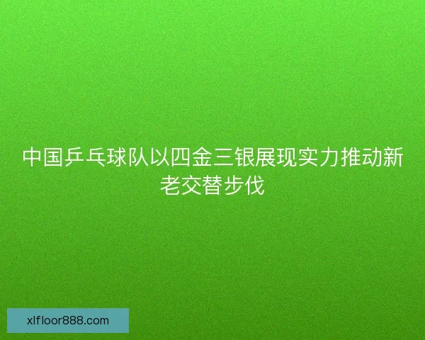 中国乒乓球队以四金三银展现实力推动新老交替步伐