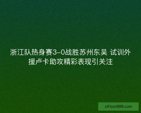 浙江队热身赛3-0战胜苏州东吴 试训外援卢卡助攻精彩表现引关注